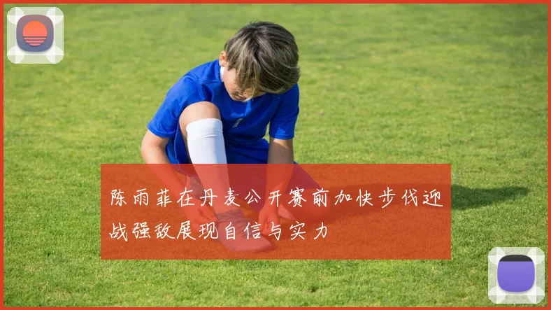 陈雨菲在丹麦公开赛前加快步伐迎战强敌展现自信与实力
