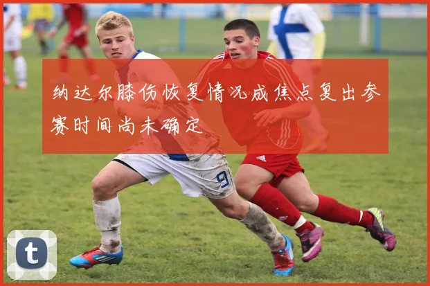 纳达尔膝伤恢复情况成焦点复出参赛时间尚未确定